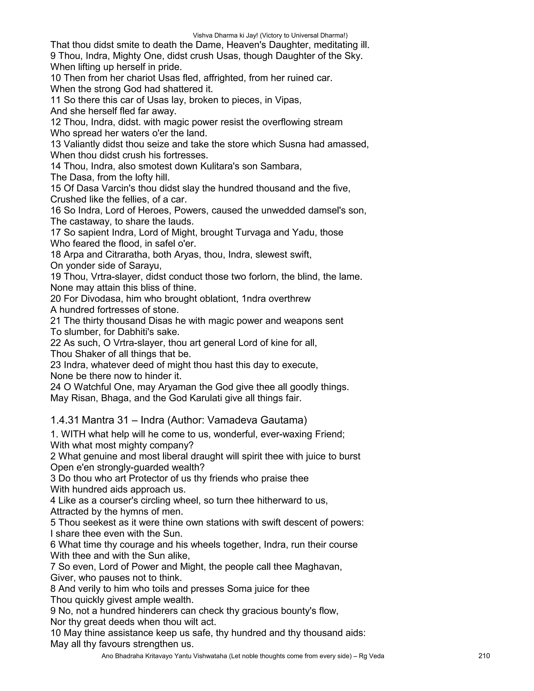 Vishva Dharma ki Jay! (Victory to Universal Dharma!)
That thou didst smite to death the Dame, Heaven's Daughter, meditating ill.
9 Thou, Indra, Mighty One, didst crush Usas, though Daughter of the Sky.
When lifting up herself in pride.
10 Then from her chariot Usas fled, affrighted, from her ruined car.
When the strong God had shattered it.
11 So there this car of Usas lay, broken to pieces, in Vipas,
And she herself fled far away.
12 Thou, Indra, didst. with magic power resist the overflowing stream
Who spread her waters o'er the land.
13 Valiantly didst thou seize and take the store which Susna had amassed,
When thou didst crush his fortresses.
14 Thou, Indra, also smotest down Kulitara's son Sambara,
The Dasa, from the lofty hill.
15 Of Dasa Varcin's thou didst slay the hundred thousand and the five,
Crushed like the fellies, of a car.
16 So Indra, Lord of Heroes, Powers, caused the unwedded damsel's son,
The castaway, to share the lauds.
17 So sapient Indra, Lord of Might, brought Turvaga and Yadu, those
Who feared the flood, in safel o'er.
18 Arpa and Citraratha, both Aryas, thou, Indra, slewest swift,
On yonder side of Sarayu,
19 Thou, Vrtra-slayer, didst conduct those two forlorn, the blind, the lame.
None may attain this bliss of thine.
20 For Divodasa, him who brought oblationt, 1ndra overthrew
A hundred fortresses of stone.
21 The thirty thousand Disas he with magic power and weapons sent
To slumber, for Dabhiti's sake.
22 As such, O Vrtra-slayer, thou art general Lord of kine for all,
Thou Shaker of all things that be.
23 Indra, whatever deed of might thou hast this day to execute,
None be there now to hinder it.
24 O Watchful One, may Aryaman the God give thee all goodly things.
May Risan, Bhaga, and the God Karulati give all things fair.
1.4.31 Mantra 31 – Indra (Author: Vamadeva Gautama)
1. WITH what help will he come to us, wonderful, ever-waxing Friend;
With what most mighty company?
2 What genuine and most liberal draught will spirit thee with juice to burst
Open e'en strongly-guarded wealth?
3 Do thou who art Protector of us thy friends who praise thee
With hundred aids approach us.
4 Like as a courser's circling wheel, so turn thee hitherward to us,
Attracted by the hymns of men.
5 Thou seekest as it were thine own stations with swift descent of powers:
I share thee even with the Sun.
6 What time thy courage and his wheels together, Indra, run their course
With thee and with the Sun alike,
7 So even, Lord of Power and Might, the people call thee Maghavan,
Giver, who pauses not to think.
8 And verily to him who toils and presses Soma juice for thee
Thou quickly givest ample wealth.
9 No, not a hundred hinderers can check thy gracious bounty's flow,
Nor thy great deeds when thou wilt act.
10 May thine assistance keep us safe, thy hundred and thy thousand aids:
May all thy favours strengthen us.
Ano Bhadraha Kritavayo Yantu Vishwataha (Let noble thoughts come from every side) – Rg Veda 210
 