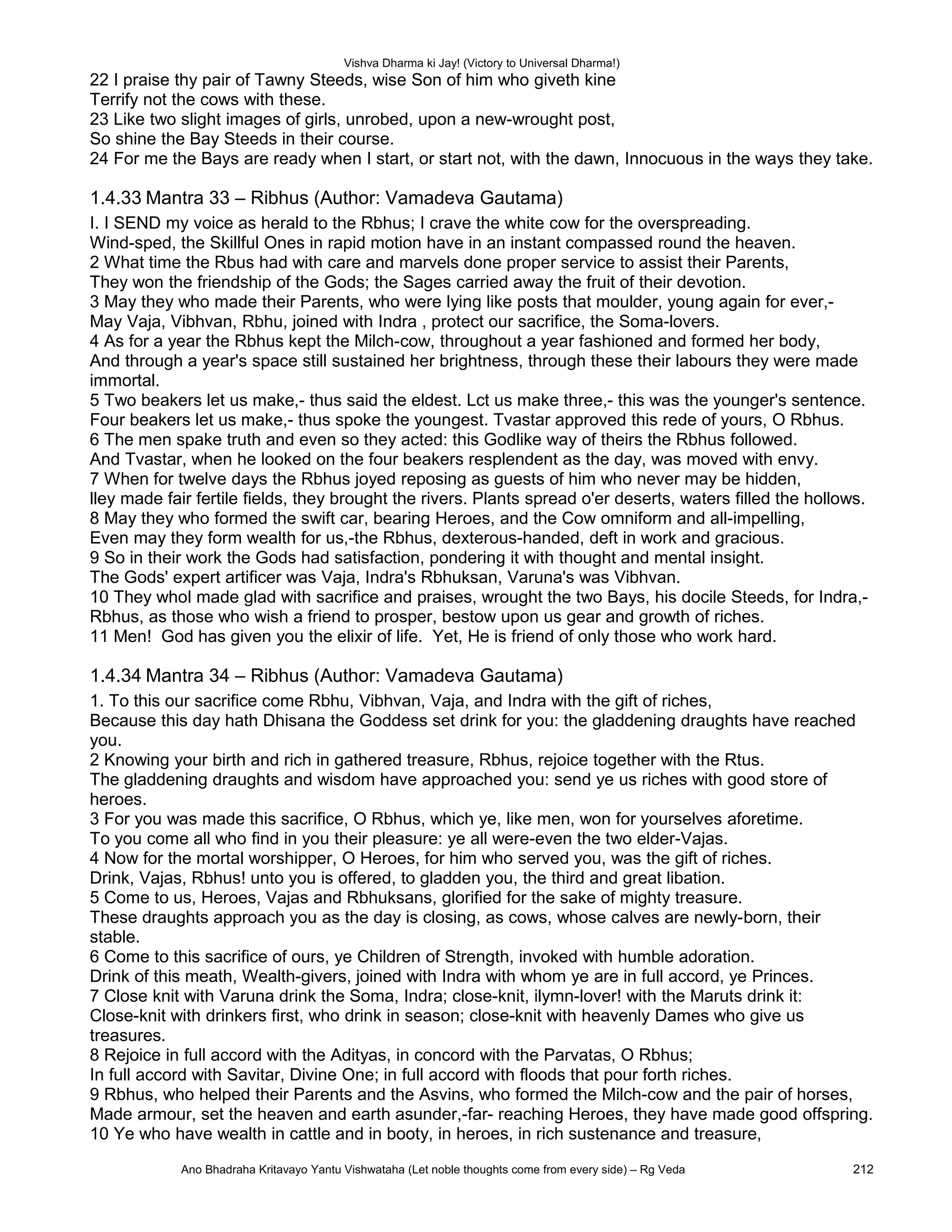 Vishva Dharma ki Jay! (Victory to Universal Dharma!)
22 I praise thy pair of Tawny Steeds, wise Son of him who giveth kine
Terrify not the cows with these.
23 Like two slight images of girls, unrobed, upon a new-wrought post,
So shine the Bay Steeds in their course.
24 For me the Bays are ready when I start, or start not, with the dawn, Innocuous in the ways they take.
1.4.33 Mantra 33 – Ribhus (Author: Vamadeva Gautama)
I. I SEND my voice as herald to the Rbhus; I crave the white cow for the overspreading.
Wind-sped, the Skillful Ones in rapid motion have in an instant compassed round the heaven.
2 What time the Rbus had with care and marvels done proper service to assist their Parents,
They won the friendship of the Gods; the Sages carried away the fruit of their devotion.
3 May they who made their Parents, who were lying like posts that moulder, young again for ever,-
May Vaja, Vibhvan, Rbhu, joined with Indra , protect our sacrifice, the Soma-lovers.
4 As for a year the Rbhus kept the Milch-cow, throughout a year fashioned and formed her body,
And through a year's space still sustained her brightness, through these their labours they were made
immortal.
5 Two beakers let us make,- thus said the eldest. Lct us make three,- this was the younger's sentence.
Four beakers let us make,- thus spoke the youngest. Tvastar approved this rede of yours, O Rbhus.
6 The men spake truth and even so they acted: this Godlike way of theirs the Rbhus followed.
And Tvastar, when he looked on the four beakers resplendent as the day, was moved with envy.
7 When for twelve days the Rbhus joyed reposing as guests of him who never may be hidden,
lley made fair fertile fields, they brought the rivers. Plants spread o'er deserts, waters filled the hollows.
8 May they who formed the swift car, bearing Heroes, and the Cow omniform and all-impelling,
Even may they form wealth for us,-the Rbhus, dexterous-handed, deft in work and gracious.
9 So in their work the Gods had satisfaction, pondering it with thought and mental insight.
The Gods' expert artificer was Vaja, Indra's Rbhuksan, Varuna's was Vibhvan.
10 They whol made glad with sacrifice and praises, wrought the two Bays, his docile Steeds, for Indra,-
Rbhus, as those who wish a friend to prosper, bestow upon us gear and growth of riches.
11 Men! God has given you the elixir of life. Yet, He is friend of only those who work hard.
1.4.34 Mantra 34 – Ribhus (Author: Vamadeva Gautama)
1. To this our sacrifice come Rbhu, Vibhvan, Vaja, and Indra with the gift of riches,
Because this day hath Dhisana the Goddess set drink for you: the gladdening draughts have reached
you.
2 Knowing your birth and rich in gathered treasure, Rbhus, rejoice together with the Rtus.
The gladdening draughts and wisdom have approached you: send ye us riches with good store of
heroes.
3 For you was made this sacrifice, O Rbhus, which ye, like men, won for yourselves aforetime.
To you come all who find in you their pleasure: ye all were-even the two elder-Vajas.
4 Now for the mortal worshipper, O Heroes, for him who served you, was the gift of riches.
Drink, Vajas, Rbhus! unto you is offered, to gladden you, the third and great libation.
5 Come to us, Heroes, Vajas and Rbhuksans, glorified for the sake of mighty treasure.
These draughts approach you as the day is closing, as cows, whose calves are newly-born, their
stable.
6 Come to this sacrifice of ours, ye Children of Strength, invoked with humble adoration.
Drink of this meath, Wealth-givers, joined with Indra with whom ye are in full accord, ye Princes.
7 Close knit with Varuna drink the Soma, Indra; close-knit, ilymn-lover! with the Maruts drink it:
Close-knit with drinkers first, who drink in season; close-knit with heavenly Dames who give us
treasures.
8 Rejoice in full accord with the Adityas, in concord with the Parvatas, O Rbhus;
In full accord with Savitar, Divine One; in full accord with floods that pour forth riches.
9 Rbhus, who helped their Parents and the Asvins, who formed the Milch-cow and the pair of horses,
Made armour, set the heaven and earth asunder,-far- reaching Heroes, they have made good offspring.
10 Ye who have wealth in cattle and in booty, in heroes, in rich sustenance and treasure,
Ano Bhadraha Kritavayo Yantu Vishwataha (Let noble thoughts come from every side) – Rg Veda 212
 