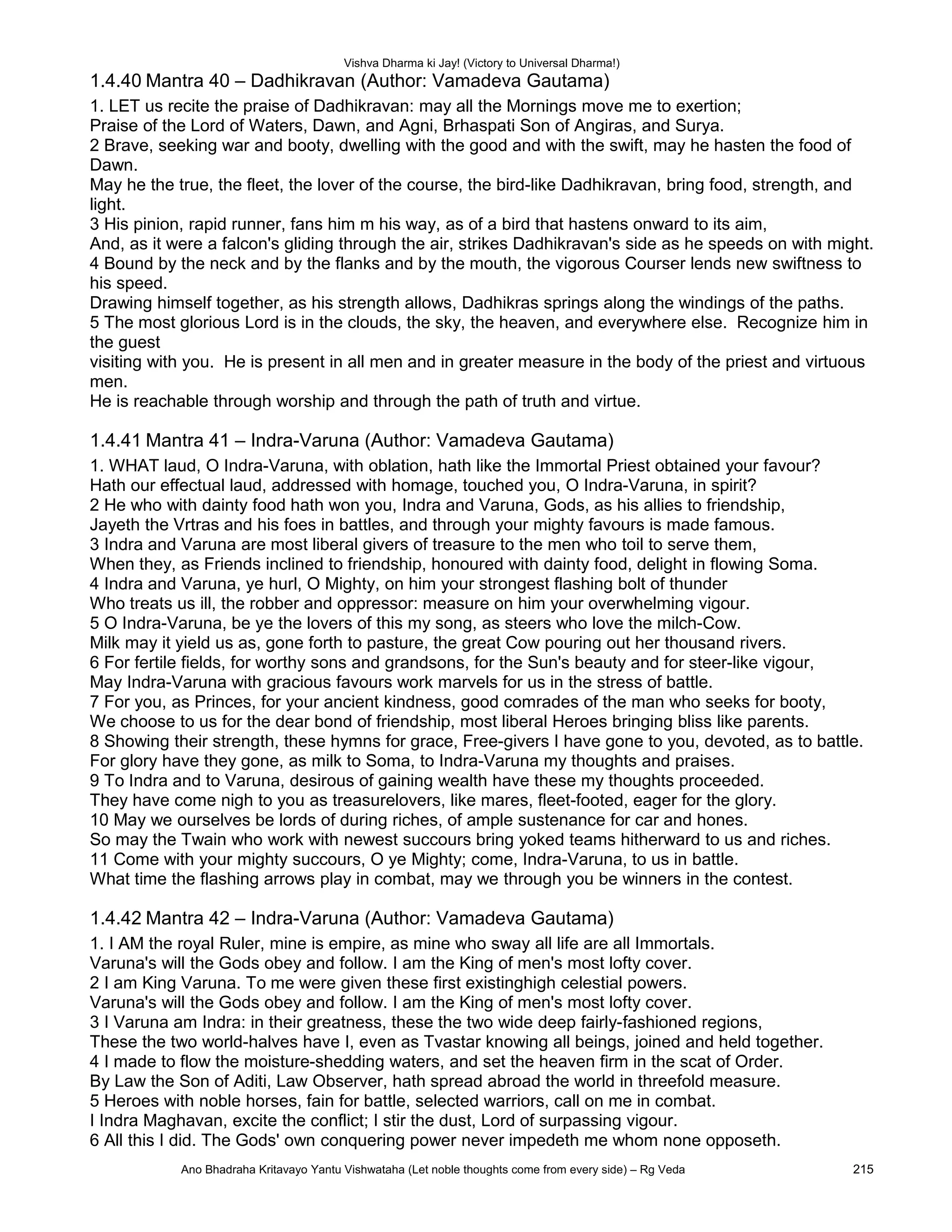 Vishva Dharma ki Jay! (Victory to Universal Dharma!)
1.4.40 Mantra 40 – Dadhikravan (Author: Vamadeva Gautama)
1. LET us recite the praise of Dadhikravan: may all the Mornings move me to exertion;
Praise of the Lord of Waters, Dawn, and Agni, Brhaspati Son of Angiras, and Surya.
2 Brave, seeking war and booty, dwelling with the good and with the swift, may he hasten the food of
Dawn.
May he the true, the fleet, the lover of the course, the bird-like Dadhikravan, bring food, strength, and
light.
3 His pinion, rapid runner, fans him m his way, as of a bird that hastens onward to its aim,
And, as it were a falcon's gliding through the air, strikes Dadhikravan's side as he speeds on with might.
4 Bound by the neck and by the flanks and by the mouth, the vigorous Courser lends new swiftness to
his speed.
Drawing himself together, as his strength allows, Dadhikras springs along the windings of the paths.
5 The most glorious Lord is in the clouds, the sky, the heaven, and everywhere else. Recognize him in
the guest
visiting with you. He is present in all men and in greater measure in the body of the priest and virtuous
men.
He is reachable through worship and through the path of truth and virtue.
1.4.41 Mantra 41 – Indra-Varuna (Author: Vamadeva Gautama)
1. WHAT laud, O Indra-Varuna, with oblation, hath like the Immortal Priest obtained your favour?
Hath our effectual laud, addressed with homage, touched you, O Indra-Varuna, in spirit?
2 He who with dainty food hath won you, Indra and Varuna, Gods, as his allies to friendship,
Jayeth the Vrtras and his foes in battles, and through your mighty favours is made famous.
3 Indra and Varuna are most liberal givers of treasure to the men who toil to serve them,
When they, as Friends inclined to friendship, honoured with dainty food, delight in flowing Soma.
4 Indra and Varuna, ye hurl, O Mighty, on him your strongest flashing bolt of thunder
Who treats us ill, the robber and oppressor: measure on him your overwhelming vigour.
5 O Indra-Varuna, be ye the lovers of this my song, as steers who love the milch-Cow.
Milk may it yield us as, gone forth to pasture, the great Cow pouring out her thousand rivers.
6 For fertile fields, for worthy sons and grandsons, for the Sun's beauty and for steer-like vigour,
May Indra-Varuna with gracious favours work marvels for us in the stress of battle.
7 For you, as Princes, for your ancient kindness, good comrades of the man who seeks for booty,
We choose to us for the dear bond of friendship, most liberal Heroes bringing bliss like parents.
8 Showing their strength, these hymns for grace, Free-givers I have gone to you, devoted, as to battle.
For glory have they gone, as milk to Soma, to Indra-Varuna my thoughts and praises.
9 To Indra and to Varuna, desirous of gaining wealth have these my thoughts proceeded.
They have come nigh to you as treasurelovers, like mares, fleet-footed, eager for the glory.
10 May we ourselves be lords of during riches, of ample sustenance for car and hones.
So may the Twain who work with newest succours bring yoked teams hitherward to us and riches.
11 Come with your mighty succours, O ye Mighty; come, Indra-Varuna, to us in battle.
What time the flashing arrows play in combat, may we through you be winners in the contest.
1.4.42 Mantra 42 – Indra-Varuna (Author: Vamadeva Gautama)
1. I AM the royal Ruler, mine is empire, as mine who sway all life are all Immortals.
Varuna's will the Gods obey and follow. I am the King of men's most lofty cover.
2 I am King Varuna. To me were given these first existinghigh celestial powers.
Varuna's will the Gods obey and follow. I am the King of men's most lofty cover.
3 I Varuna am Indra: in their greatness, these the two wide deep fairly-fashioned regions,
These the two world-halves have I, even as Tvastar knowing all beings, joined and held together.
4 I made to flow the moisture-shedding waters, and set the heaven firm in the scat of Order.
By Law the Son of Aditi, Law Observer, hath spread abroad the world in threefold measure.
5 Heroes with noble horses, fain for battle, selected warriors, call on me in combat.
I Indra Maghavan, excite the conflict; I stir the dust, Lord of surpassing vigour.
6 All this I did. The Gods' own conquering power never impedeth me whom none opposeth.
Ano Bhadraha Kritavayo Yantu Vishwataha (Let noble thoughts come from every side) – Rg Veda 215
 