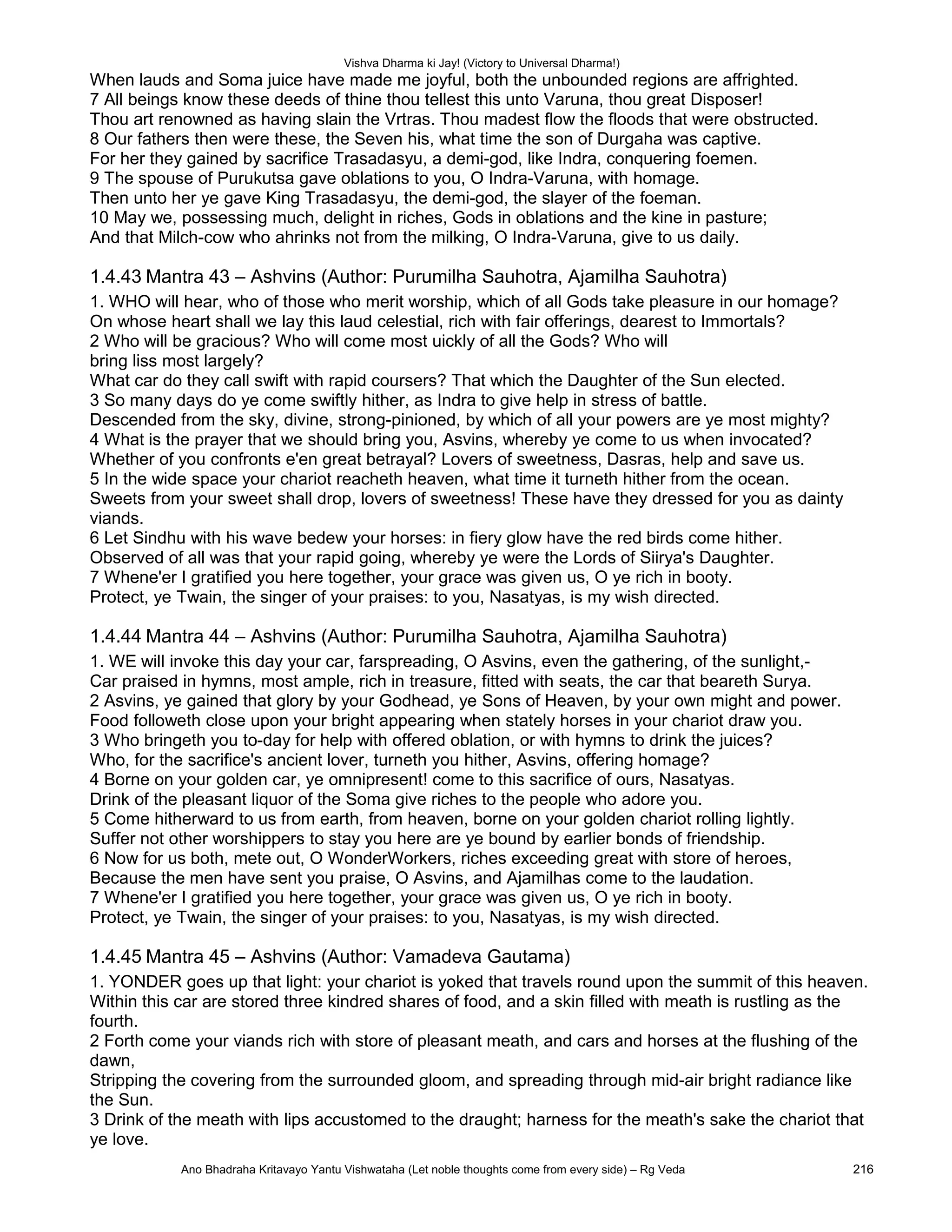 Vishva Dharma ki Jay! (Victory to Universal Dharma!)
When lauds and Soma juice have made me joyful, both the unbounded regions are affrighted.
7 All beings know these deeds of thine thou tellest this unto Varuna, thou great Disposer!
Thou art renowned as having slain the Vrtras. Thou madest flow the floods that were obstructed.
8 Our fathers then were these, the Seven his, what time the son of Durgaha was captive.
For her they gained by sacrifice Trasadasyu, a demi-god, like Indra, conquering foemen.
9 The spouse of Purukutsa gave oblations to you, O Indra-Varuna, with homage.
Then unto her ye gave King Trasadasyu, the demi-god, the slayer of the foeman.
10 May we, possessing much, delight in riches, Gods in oblations and the kine in pasture;
And that Milch-cow who ahrinks not from the milking, O Indra-Varuna, give to us daily.
1.4.43 Mantra 43 – Ashvins (Author: Purumilha Sauhotra, Ajamilha Sauhotra)
1. WHO will hear, who of those who merit worship, which of all Gods take pleasure in our homage?
On whose heart shall we lay this laud celestial, rich with fair offerings, dearest to Immortals?
2 Who will be gracious? Who will come most uickly of all the Gods? Who will
bring liss most largely?
What car do they call swift with rapid coursers? That which the Daughter of the Sun elected.
3 So many days do ye come swiftly hither, as Indra to give help in stress of battle.
Descended from the sky, divine, strong-pinioned, by which of all your powers are ye most mighty?
4 What is the prayer that we should bring you, Asvins, whereby ye come to us when invocated?
Whether of you confronts e'en great betrayal? Lovers of sweetness, Dasras, help and save us.
5 In the wide space your chariot reacheth heaven, what time it turneth hither from the ocean.
Sweets from your sweet shall drop, lovers of sweetness! These have they dressed for you as dainty
viands.
6 Let Sindhu with his wave bedew your horses: in fiery glow have the red birds come hither.
Observed of all was that your rapid going, whereby ye were the Lords of Siirya's Daughter.
7 Whene'er I gratified you here together, your grace was given us, O ye rich in booty.
Protect, ye Twain, the singer of your praises: to you, Nasatyas, is my wish directed.
1.4.44 Mantra 44 – Ashvins (Author: Purumilha Sauhotra, Ajamilha Sauhotra)
1. WE will invoke this day your car, farspreading, O Asvins, even the gathering, of the sunlight,-
Car praised in hymns, most ample, rich in treasure, fitted with seats, the car that beareth Surya.
2 Asvins, ye gained that glory by your Godhead, ye Sons of Heaven, by your own might and power.
Food followeth close upon your bright appearing when stately horses in your chariot draw you.
3 Who bringeth you to-day for help with offered oblation, or with hymns to drink the juices?
Who, for the sacrifice's ancient lover, turneth you hither, Asvins, offering homage?
4 Borne on your golden car, ye omnipresent! come to this sacrifice of ours, Nasatyas.
Drink of the pleasant liquor of the Soma give riches to the people who adore you.
5 Come hitherward to us from earth, from heaven, borne on your golden chariot rolling lightly.
Suffer not other worshippers to stay you here are ye bound by earlier bonds of friendship.
6 Now for us both, mete out, O WonderWorkers, riches exceeding great with store of heroes,
Because the men have sent you praise, O Asvins, and Ajamilhas come to the laudation.
7 Whene'er I gratified you here together, your grace was given us, O ye rich in booty.
Protect, ye Twain, the singer of your praises: to you, Nasatyas, is my wish directed.
1.4.45 Mantra 45 – Ashvins (Author: Vamadeva Gautama)
1. YONDER goes up that light: your chariot is yoked that travels round upon the summit of this heaven.
Within this car are stored three kindred shares of food, and a skin filled with meath is rustling as the
fourth.
2 Forth come your viands rich with store of pleasant meath, and cars and horses at the flushing of the
dawn,
Stripping the covering from the surrounded gloom, and spreading through mid-air bright radiance like
the Sun.
3 Drink of the meath with lips accustomed to the draught; harness for the meath's sake the chariot that
ye love.
Ano Bhadraha Kritavayo Yantu Vishwataha (Let noble thoughts come from every side) – Rg Veda 216
 