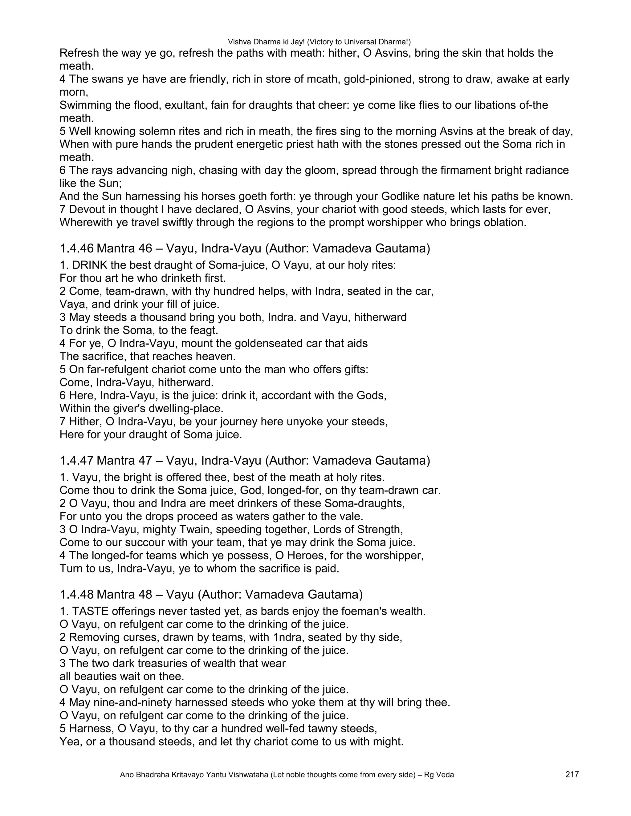 Vishva Dharma ki Jay! (Victory to Universal Dharma!)
Refresh the way ye go, refresh the paths with meath: hither, O Asvins, bring the skin that holds the
meath.
4 The swans ye have are friendly, rich in store of mcath, gold-pinioned, strong to draw, awake at early
morn,
Swimming the flood, exultant, fain for draughts that cheer: ye come like flies to our libations of-the
meath.
5 Well knowing solemn rites and rich in meath, the fires sing to the morning Asvins at the break of day,
When with pure hands the prudent energetic priest hath with the stones pressed out the Soma rich in
meath.
6 The rays advancing nigh, chasing with day the gloom, spread through the firmament bright radiance
like the Sun;
And the Sun harnessing his horses goeth forth: ye through your Godlike nature let his paths be known.
7 Devout in thought I have declared, O Asvins, your chariot with good steeds, which lasts for ever,
Wherewith ye travel swiftly through the regions to the prompt worshipper who brings oblation.
1.4.46 Mantra 46 – Vayu, Indra-Vayu (Author: Vamadeva Gautama)
1. DRINK the best draught of Soma-juice, O Vayu, at our holy rites:
For thou art he who drinketh first.
2 Come, team-drawn, with thy hundred helps, with Indra, seated in the car,
Vaya, and drink your fill of juice.
3 May steeds a thousand bring you both, Indra. and Vayu, hitherward
To drink the Soma, to the feagt.
4 For ye, O Indra-Vayu, mount the goldenseated car that aids
The sacrifice, that reaches heaven.
5 On far-refulgent chariot come unto the man who offers gifts:
Come, Indra-Vayu, hitherward.
6 Here, Indra-Vayu, is the juice: drink it, accordant with the Gods,
Within the giver's dwelling-place.
7 Hither, O Indra-Vayu, be your journey here unyoke your steeds,
Here for your draught of Soma juice.
1.4.47 Mantra 47 – Vayu, Indra-Vayu (Author: Vamadeva Gautama)
1. Vayu, the bright is offered thee, best of the meath at holy rites.
Come thou to drink the Soma juice, God, longed-for, on thy team-drawn car.
2 O Vayu, thou and Indra are meet drinkers of these Soma-draughts,
For unto you the drops proceed as waters gather to the vale.
3 O Indra-Vayu, mighty Twain, speeding together, Lords of Strength,
Come to our succour with your team, that ye may drink the Soma juice.
4 The longed-for teams which ye possess, O Heroes, for the worshipper,
Turn to us, Indra-Vayu, ye to whom the sacrifice is paid.
1.4.48 Mantra 48 – Vayu (Author: Vamadeva Gautama)
1. TASTE offerings never tasted yet, as bards enjoy the foeman's wealth.
O Vayu, on refulgent car come to the drinking of the juice.
2 Removing curses, drawn by teams, with 1ndra, seated by thy side,
O Vayu, on refulgent car come to the drinking of the juice.
3 The two dark treasuries of wealth that wear
all beauties wait on thee.
O Vayu, on refulgent car come to the drinking of the juice.
4 May nine-and-ninety harnessed steeds who yoke them at thy will bring thee.
O Vayu, on refulgent car come to the drinking of the juice.
5 Harness, O Vayu, to thy car a hundred well-fed tawny steeds,
Yea, or a thousand steeds, and let thy chariot come to us with might.
Ano Bhadraha Kritavayo Yantu Vishwataha (Let noble thoughts come from every side) – Rg Veda 217
 