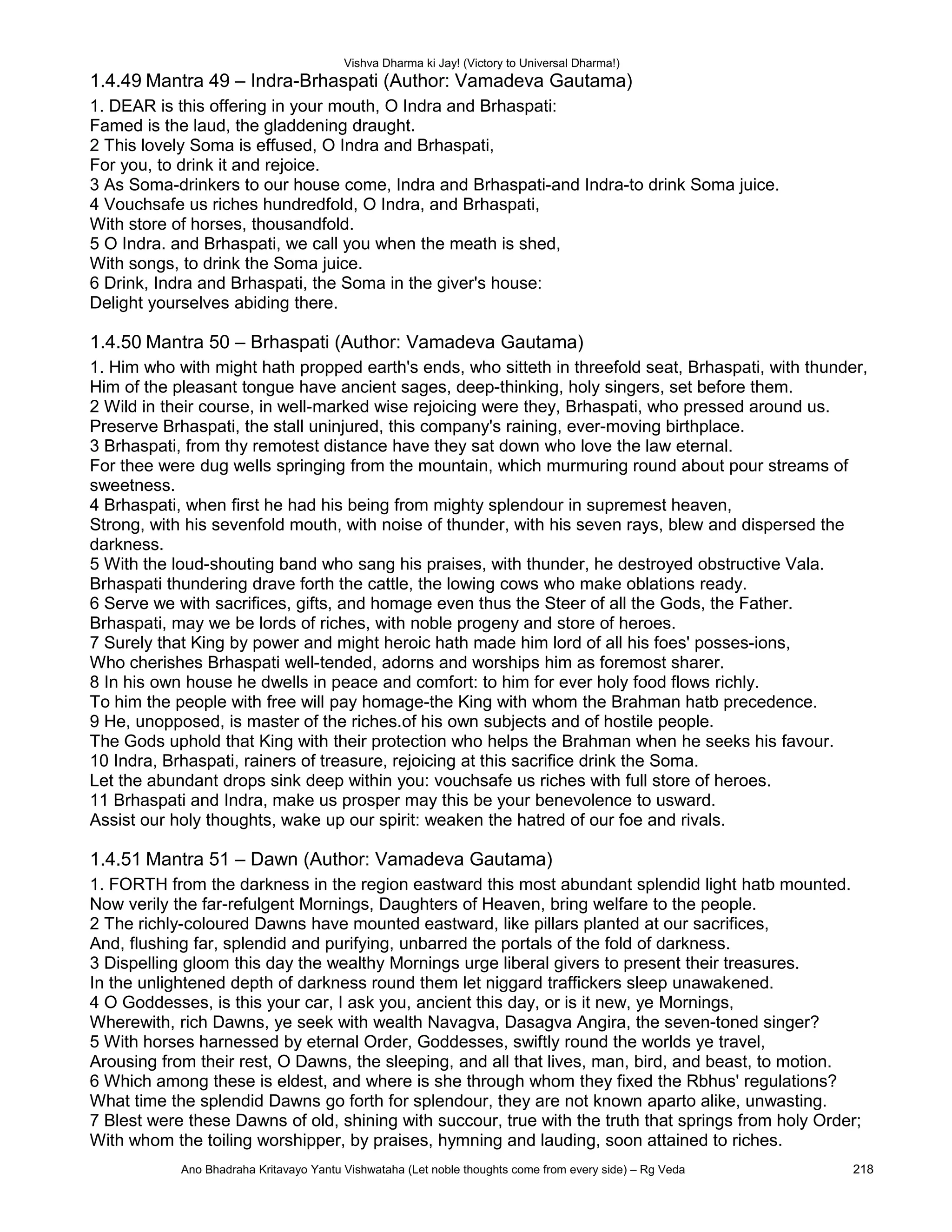 Vishva Dharma ki Jay! (Victory to Universal Dharma!)
1.4.49 Mantra 49 – Indra-Brhaspati (Author: Vamadeva Gautama)
1. DEAR is this offering in your mouth, O Indra and Brhaspati:
Famed is the laud, the gladdening draught.
2 This lovely Soma is effused, O Indra and Brhaspati,
For you, to drink it and rejoice.
3 As Soma-drinkers to our house come, Indra and Brhaspati-and Indra-to drink Soma juice.
4 Vouchsafe us riches hundredfold, O Indra, and Brhaspati,
With store of horses, thousandfold.
5 O Indra. and Brhaspati, we call you when the meath is shed,
With songs, to drink the Soma juice.
6 Drink, Indra and Brhaspati, the Soma in the giver's house:
Delight yourselves abiding there.
1.4.50 Mantra 50 – Brhaspati (Author: Vamadeva Gautama)
1. Him who with might hath propped earth's ends, who sitteth in threefold seat, Brhaspati, with thunder,
Him of the pleasant tongue have ancient sages, deep-thinking, holy singers, set before them.
2 Wild in their course, in well-marked wise rejoicing were they, Brhaspati, who pressed around us.
Preserve Brhaspati, the stall uninjured, this company's raining, ever-moving birthplace.
3 Brhaspati, from thy remotest distance have they sat down who love the law eternal.
For thee were dug wells springing from the mountain, which murmuring round about pour streams of
sweetness.
4 Brhaspati, when first he had his being from mighty splendour in supremest heaven,
Strong, with his sevenfold mouth, with noise of thunder, with his seven rays, blew and dispersed the
darkness.
5 With the loud-shouting band who sang his praises, with thunder, he destroyed obstructive Vala.
Brhaspati thundering drave forth the cattle, the lowing cows who make oblations ready.
6 Serve we with sacrifices, gifts, and homage even thus the Steer of all the Gods, the Father.
Brhaspati, may we be lords of riches, with noble progeny and store of heroes.
7 Surely that King by power and might heroic hath made him lord of all his foes' posses-ions,
Who cherishes Brhaspati well-tended, adorns and worships him as foremost sharer.
8 In his own house he dwells in peace and comfort: to him for ever holy food flows richly.
To him the people with free will pay homage-the King with whom the Brahman hatb precedence.
9 He, unopposed, is master of the riches.of his own subjects and of hostile people.
The Gods uphold that King with their protection who helps the Brahman when he seeks his favour.
10 Indra, Brhaspati, rainers of treasure, rejoicing at this sacrifice drink the Soma.
Let the abundant drops sink deep within you: vouchsafe us riches with full store of heroes.
11 Brhaspati and Indra, make us prosper may this be your benevolence to usward.
Assist our holy thoughts, wake up our spirit: weaken the hatred of our foe and rivals.
1.4.51 Mantra 51 – Dawn (Author: Vamadeva Gautama)
1. FORTH from the darkness in the region eastward this most abundant splendid light hatb mounted.
Now verily the far-refulgent Mornings, Daughters of Heaven, bring welfare to the people.
2 The richly-coloured Dawns have mounted eastward, like pillars planted at our sacrifices,
And, flushing far, splendid and purifying, unbarred the portals of the fold of darkness.
3 Dispelling gloom this day the wealthy Mornings urge liberal givers to present their treasures.
In the unlightened depth of darkness round them let niggard traffickers sleep unawakened.
4 O Goddesses, is this your car, I ask you, ancient this day, or is it new, ye Mornings,
Wherewith, rich Dawns, ye seek with wealth Navagva, Dasagva Angira, the seven-toned singer?
5 With horses harnessed by eternal Order, Goddesses, swiftly round the worlds ye travel,
Arousing from their rest, O Dawns, the sleeping, and all that lives, man, bird, and beast, to motion.
6 Which among these is eldest, and where is she through whom they fixed the Rbhus' regulations?
What time the splendid Dawns go forth for splendour, they are not known aparto alike, unwasting.
7 Blest were these Dawns of old, shining with succour, true with the truth that springs from holy Order;
With whom the toiling worshipper, by praises, hymning and lauding, soon attained to riches.
Ano Bhadraha Kritavayo Yantu Vishwataha (Let noble thoughts come from every side) – Rg Veda 218
 