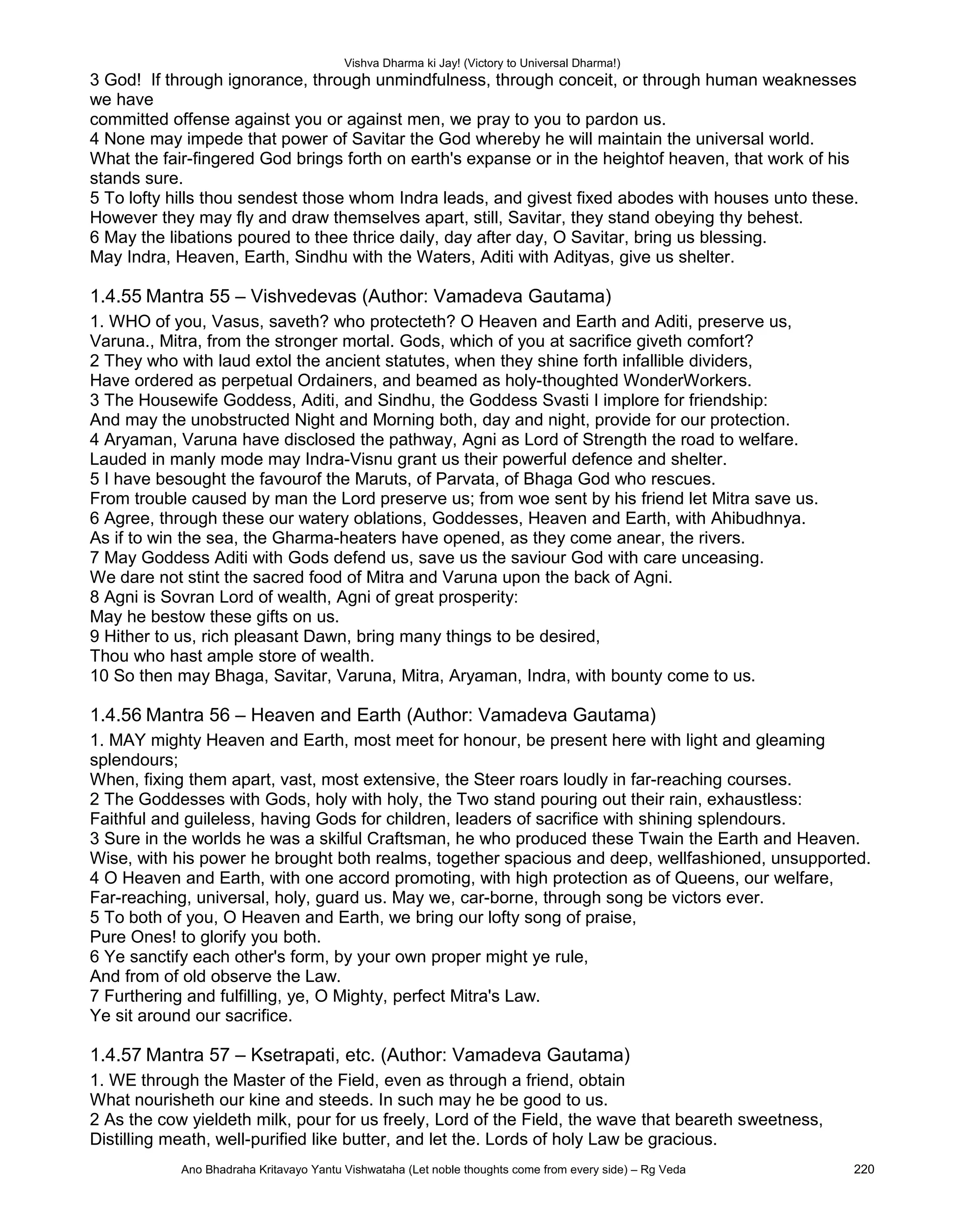 Vishva Dharma ki Jay! (Victory to Universal Dharma!)
3 God! If through ignorance, through unmindfulness, through conceit, or through human weaknesses
we have
committed offense against you or against men, we pray to you to pardon us.
4 None may impede that power of Savitar the God whereby he will maintain the universal world.
What the fair-fingered God brings forth on earth's expanse or in the heightof heaven, that work of his
stands sure.
5 To lofty hills thou sendest those whom Indra leads, and givest fixed abodes with houses unto these.
However they may fly and draw themselves apart, still, Savitar, they stand obeying thy behest.
6 May the libations poured to thee thrice daily, day after day, O Savitar, bring us blessing.
May Indra, Heaven, Earth, Sindhu with the Waters, Aditi with Adityas, give us shelter.
1.4.55 Mantra 55 – Vishvedevas (Author: Vamadeva Gautama)
1. WHO of you, Vasus, saveth? who protecteth? O Heaven and Earth and Aditi, preserve us,
Varuna., Mitra, from the stronger mortal. Gods, which of you at sacrifice giveth comfort?
2 They who with laud extol the ancient statutes, when they shine forth infallible dividers,
Have ordered as perpetual Ordainers, and beamed as holy-thoughted WonderWorkers.
3 The Housewife Goddess, Aditi, and Sindhu, the Goddess Svasti I implore for friendship:
And may the unobstructed Night and Morning both, day and night, provide for our protection.
4 Aryaman, Varuna have disclosed the pathway, Agni as Lord of Strength the road to welfare.
Lauded in manly mode may Indra-Visnu grant us their powerful defence and shelter.
5 I have besought the favourof the Maruts, of Parvata, of Bhaga God who rescues.
From trouble caused by man the Lord preserve us; from woe sent by his friend let Mitra save us.
6 Agree, through these our watery oblations, Goddesses, Heaven and Earth, with Ahibudhnya.
As if to win the sea, the Gharma-heaters have opened, as they come anear, the rivers.
7 May Goddess Aditi with Gods defend us, save us the saviour God with care unceasing.
We dare not stint the sacred food of Mitra and Varuna upon the back of Agni.
8 Agni is Sovran Lord of wealth, Agni of great prosperity:
May he bestow these gifts on us.
9 Hither to us, rich pleasant Dawn, bring many things to be desired,
Thou who hast ample store of wealth.
10 So then may Bhaga, Savitar, Varuna, Mitra, Aryaman, Indra, with bounty come to us.
1.4.56 Mantra 56 – Heaven and Earth (Author: Vamadeva Gautama)
1. MAY mighty Heaven and Earth, most meet for honour, be present here with light and gleaming
splendours;
When, fixing them apart, vast, most extensive, the Steer roars loudly in far-reaching courses.
2 The Goddesses with Gods, holy with holy, the Two stand pouring out their rain, exhaustless:
Faithful and guileless, having Gods for children, leaders of sacrifice with shining splendours.
3 Sure in the worlds he was a skilful Craftsman, he who produced these Twain the Earth and Heaven.
Wise, with his power he brought both realms, together spacious and deep, wellfashioned, unsupported.
4 O Heaven and Earth, with one accord promoting, with high protection as of Queens, our welfare,
Far-reaching, universal, holy, guard us. May we, car-borne, through song be victors ever.
5 To both of you, O Heaven and Earth, we bring our lofty song of praise,
Pure Ones! to glorify you both.
6 Ye sanctify each other's form, by your own proper might ye rule,
And from of old observe the Law.
7 Furthering and fulfilling, ye, O Mighty, perfect Mitra's Law.
Ye sit around our sacrifice.
1.4.57 Mantra 57 – Ksetrapati, etc. (Author: Vamadeva Gautama)
1. WE through the Master of the Field, even as through a friend, obtain
What nourisheth our kine and steeds. In such may he be good to us.
2 As the cow yieldeth milk, pour for us freely, Lord of the Field, the wave that beareth sweetness,
Distilling meath, well-purified like butter, and let the. Lords of holy Law be gracious.
Ano Bhadraha Kritavayo Yantu Vishwataha (Let noble thoughts come from every side) – Rg Veda 220
 