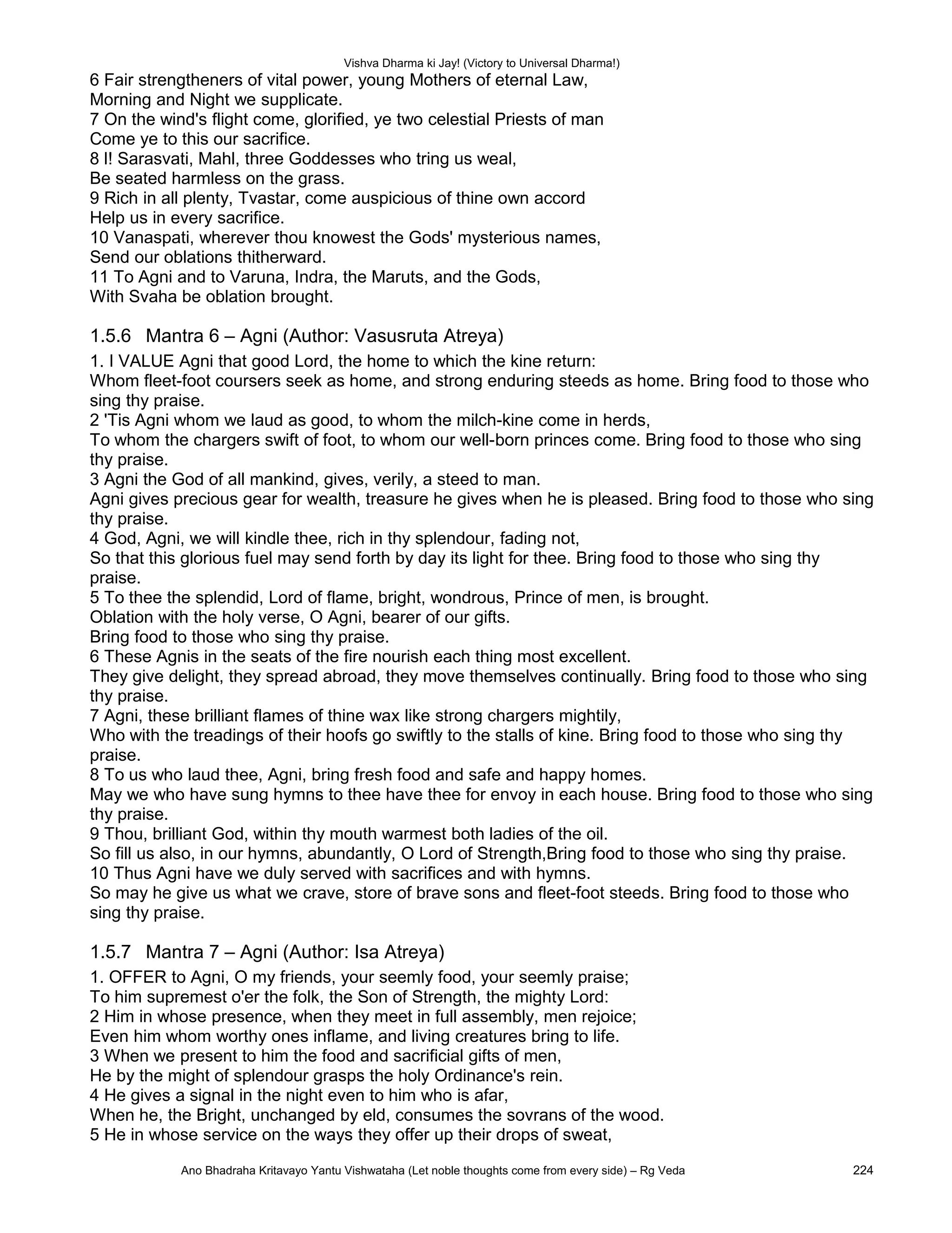 Vishva Dharma ki Jay! (Victory to Universal Dharma!)
6 Fair strengtheners of vital power, young Mothers of eternal Law,
Morning and Night we supplicate.
7 On the wind's flight come, glorified, ye two celestial Priests of man
Come ye to this our sacrifice.
8 l! Sarasvati, Mahl, three Goddesses who tring us weal,
Be seated harmless on the grass.
9 Rich in all plenty, Tvastar, come auspicious of thine own accord
Help us in every sacrifice.
10 Vanaspati, wherever thou knowest the Gods' mysterious names,
Send our oblations thitherward.
11 To Agni and to Varuna, Indra, the Maruts, and the Gods,
With Svaha be oblation brought.
1.5.6 Mantra 6 – Agni (Author: Vasusruta Atreya)
1. I VALUE Agni that good Lord, the home to which the kine return:
Whom fleet-foot coursers seek as home, and strong enduring steeds as home. Bring food to those who
sing thy praise.
2 'Tis Agni whom we laud as good, to whom the milch-kine come in herds,
To whom the chargers swift of foot, to whom our well-born princes come. Bring food to those who sing
thy praise.
3 Agni the God of all mankind, gives, verily, a steed to man.
Agni gives precious gear for wealth, treasure he gives when he is pleased. Bring food to those who sing
thy praise.
4 God, Agni, we will kindle thee, rich in thy splendour, fading not,
So that this glorious fuel may send forth by day its light for thee. Bring food to those who sing thy
praise.
5 To thee the splendid, Lord of flame, bright, wondrous, Prince of men, is brought.
Oblation with the holy verse, O Agni, bearer of our gifts.
Bring food to those who sing thy praise.
6 These Agnis in the seats of the fire nourish each thing most excellent.
They give delight, they spread abroad, they move themselves continually. Bring food to those who sing
thy praise.
7 Agni, these brilliant flames of thine wax like strong chargers mightily,
Who with the treadings of their hoofs go swiftly to the stalls of kine. Bring food to those who sing thy
praise.
8 To us who laud thee, Agni, bring fresh food and safe and happy homes.
May we who have sung hymns to thee have thee for envoy in each house. Bring food to those who sing
thy praise.
9 Thou, brilliant God, within thy mouth warmest both ladies of the oil.
So fill us also, in our hymns, abundantly, O Lord of Strength,Bring food to those who sing thy praise.
10 Thus Agni have we duly served with sacrifices and with hymns.
So may he give us what we crave, store of brave sons and fleet-foot steeds. Bring food to those who
sing thy praise.
1.5.7 Mantra 7 – Agni (Author: Isa Atreya)
1. OFFER to Agni, O my friends, your seemly food, your seemly praise;
To him supremest o'er the folk, the Son of Strength, the mighty Lord:
2 Him in whose presence, when they meet in full assembly, men rejoice;
Even him whom worthy ones inflame, and living creatures bring to life.
3 When we present to him the food and sacrificial gifts of men,
He by the might of splendour grasps the holy Ordinance's rein.
4 He gives a signal in the night even to him who is afar,
When he, the Bright, unchanged by eld, consumes the sovrans of the wood.
5 He in whose service on the ways they offer up their drops of sweat,
Ano Bhadraha Kritavayo Yantu Vishwataha (Let noble thoughts come from every side) – Rg Veda 224
 