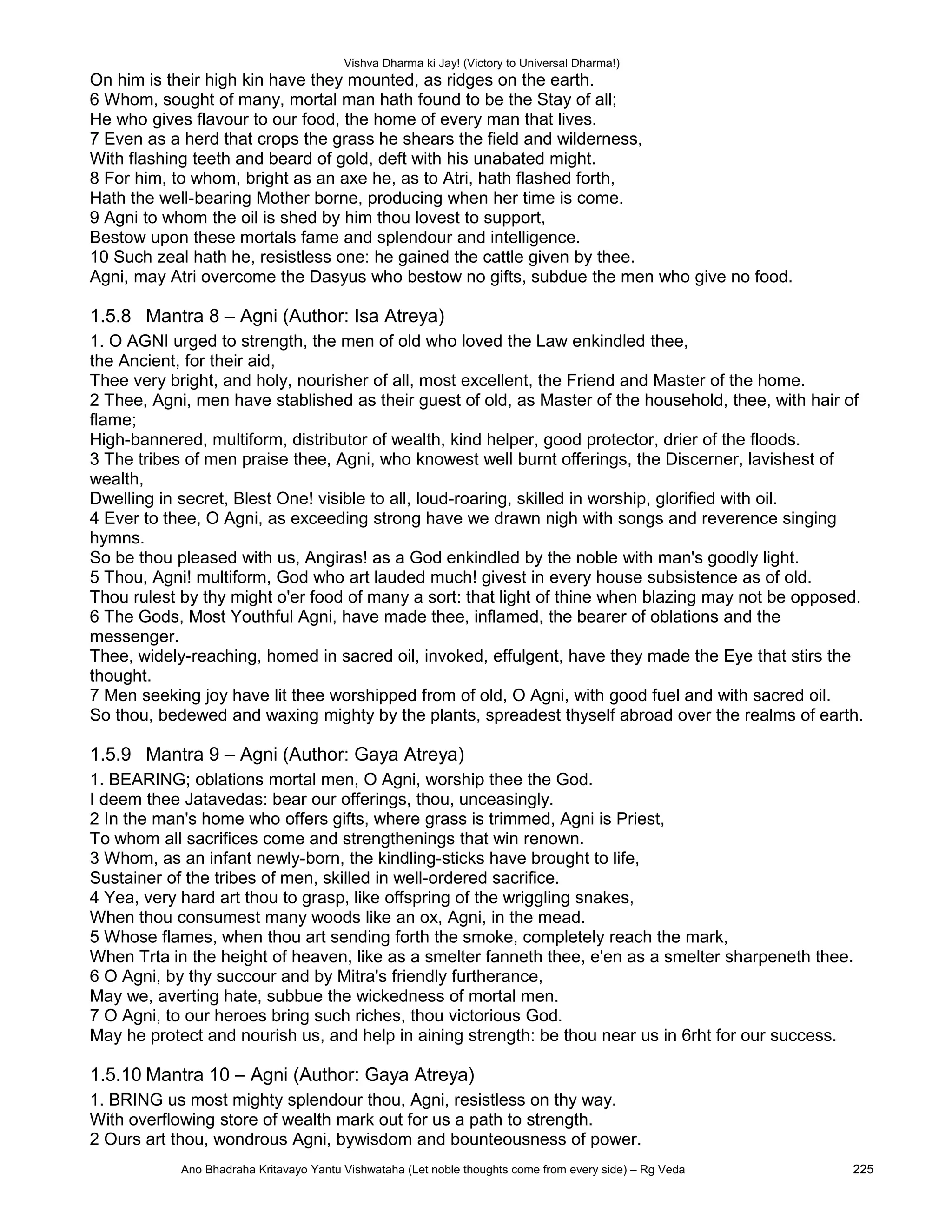 Vishva Dharma ki Jay! (Victory to Universal Dharma!)
On him is their high kin have they mounted, as ridges on the earth.
6 Whom, sought of many, mortal man hath found to be the Stay of all;
He who gives flavour to our food, the home of every man that lives.
7 Even as a herd that crops the grass he shears the field and wilderness,
With flashing teeth and beard of gold, deft with his unabated might.
8 For him, to whom, bright as an axe he, as to Atri, hath flashed forth,
Hath the well-bearing Mother borne, producing when her time is come.
9 Agni to whom the oil is shed by him thou lovest to support,
Bestow upon these mortals fame and splendour and intelligence.
10 Such zeal hath he, resistless one: he gained the cattle given by thee.
Agni, may Atri overcome the Dasyus who bestow no gifts, subdue the men who give no food.
1.5.8 Mantra 8 – Agni (Author: Isa Atreya)
1. O AGNI urged to strength, the men of old who loved the Law enkindled thee,
the Ancient, for their aid,
Thee very bright, and holy, nourisher of all, most excellent, the Friend and Master of the home.
2 Thee, Agni, men have stablished as their guest of old, as Master of the household, thee, with hair of
flame;
High-bannered, multiform, distributor of wealth, kind helper, good protector, drier of the floods.
3 The tribes of men praise thee, Agni, who knowest well burnt offerings, the Discerner, lavishest of
wealth,
Dwelling in secret, Blest One! visible to all, loud-roaring, skilled in worship, glorified with oil.
4 Ever to thee, O Agni, as exceeding strong have we drawn nigh with songs and reverence singing
hymns.
So be thou pleased with us, Angiras! as a God enkindled by the noble with man's goodly light.
5 Thou, Agni! multiform, God who art lauded much! givest in every house subsistence as of old.
Thou rulest by thy might o'er food of many a sort: that light of thine when blazing may not be opposed.
6 The Gods, Most Youthful Agni, have made thee, inflamed, the bearer of oblations and the
messenger.
Thee, widely-reaching, homed in sacred oil, invoked, effulgent, have they made the Eye that stirs the
thought.
7 Men seeking joy have lit thee worshipped from of old, O Agni, with good fuel and with sacred oil.
So thou, bedewed and waxing mighty by the plants, spreadest thyself abroad over the realms of earth.
1.5.9 Mantra 9 – Agni (Author: Gaya Atreya)
1. BEARING; oblations mortal men, O Agni, worship thee the God.
I deem thee Jatavedas: bear our offerings, thou, unceasingly.
2 In the man's home who offers gifts, where grass is trimmed, Agni is Priest,
To whom all sacrifices come and strengthenings that win renown.
3 Whom, as an infant newly-born, the kindling-sticks have brought to life,
Sustainer of the tribes of men, skilled in well-ordered sacrifice.
4 Yea, very hard art thou to grasp, like offspring of the wriggling snakes,
When thou consumest many woods like an ox, Agni, in the mead.
5 Whose flames, when thou art sending forth the smoke, completely reach the mark,
When Trta in the height of heaven, like as a smelter fanneth thee, e'en as a smelter sharpeneth thee.
6 O Agni, by thy succour and by Mitra's friendly furtherance,
May we, averting hate, subbue the wickedness of mortal men.
7 O Agni, to our heroes bring such riches, thou victorious God.
May he protect and nourish us, and help in aining strength: be thou near us in 6rht for our success.
1.5.10 Mantra 10 – Agni (Author: Gaya Atreya)
1. BRING us most mighty splendour thou, Agni, resistless on thy way.
With overflowing store of wealth mark out for us a path to strength.
2 Ours art thou, wondrous Agni, bywisdom and bounteousness of power.
Ano Bhadraha Kritavayo Yantu Vishwataha (Let noble thoughts come from every side) – Rg Veda 225
 