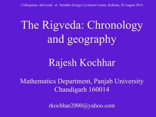Colloquium delivered at Variable Energy Cyclotron Centre, Kolkata, 28 August 2014 
The Rigveda: Chronology 
and geography 
Rajesh Kochhar 
Mathematics Department, Panjab University 
Chandigarh 160014 
rkochhar2000@yahoo.com 
 