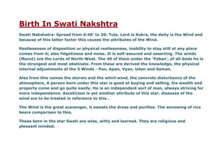 Birth In Swati Nakshtra
Swati Nakshatra: Spread from 6:40' to 20: Tula. Lord is Sukra, the deity is the Wind and
because of this latter factor this causes the attributes of the Wind.
Restlessness of disposition or physical restlessness, inability to stay still at any place
comes from it; also fidgetiness and noise. It is self-assured and asserting. The winds
(Murut) are the Lords of North-West. The 49 of them under the 'Paban', of all Gods he is
the strongest and most obstinate. From these are derived the knowledge, the physical
internal adjustments of the 5 Winds - Pan, Apan, Vyan, Udan and Saman.
Also from this comes the storms and the whirl-wind, the concrete disturbance of the
atmosphere, A person born under this star is good at buying and selling, his wealth and
property come and go quite easily. He is an independent sort of man, always striving for
more independence. Asceticism is yet another attribute of this star. diseases of the
wind are to be treated in reference to this .
The Wind is the great scavenger, it sweats the dross and purifies. The winowing of rice
bears comparison to this.
Those born in the star Swati are wise, witty and learned. They are religious and
pleasant minded.
 