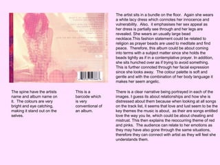 The artist sits in a bundle on the floor. Again she wears
a white lacy dress which connotes her innocence and
vulnerability. Also, it emphasises her sex appeal as
her dress is partially see through and her legs are
revealed. She wears an usually large bead
necklace.This fashion statement could be related to
religion as prayer beads are used to meditate and find
peace. Therefore, this album could be about coming
into terms with a subject matter since she holds the
beads tightly as if in a contemplative prayer. In addition,
she sits hunched over as if trying to avoid something.
This is further connoted through her facial expression
since she looks away. The colour palette is soft and
gentle and with the combination of her body language it
makes her seem angelic.
The spine have the artists
name and album name on
it. The colours are very
bright and eye catching,
making it stand out on the
selves.

This is a
barcode which
is very
conventional of
an album.

There is a clear narrative being portrayed in each of the
images. I guess its about relationships and how she is
distressed about them because when looking at all songs
on the track list, it seems that love and lust seem to be the
key themes the music is about, as their are songs entitled
love the way you lie, which could be about cheating and
mistrust. This then explains the reoccurring theme of red
and pinks. The audience can relate to her emotions as
they may have also gone through the same situations,
therefore they can connect with artist as they will feel she
understands them.

 