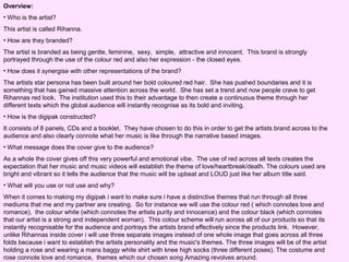 Overview:
• Who is the artist?
This artist is called Rihanna.
• How are they branded?
The artist is branded as being gentle, feminine, sexy, simple, attractive and innocent. This brand is strongly
portrayed through the use of the colour red and also her expression - the closed eyes.
• How does it synergise with other representations of the brand?
The artists star persona has been built around her bold coloured red hair. She has pushed boundaries and it is
something that has gained massive attention across the world. She has set a trend and now people crave to get
Rihannas red look. The institution used this to their advantage to then create a continuous theme through her
different texts which the global audience will instantly recognise as its bold and inviting.
• How is the digipak constructed?
It consists of 8 panels, CDs and a booklet. They have chosen to do this in order to get the artists brand across to the
audience and also clearly connote what her music is like through the narrative based images.
• What message does the cover give to the audience?
As a whole the cover gives off this very powerful and emotional vibe. The use of red across all texts creates the
expectation that her music and music videos will establish the theme of love/heartbreak/death. The colours used are
bright and vibrant so it tells the audience that the music will be upbeat and LOUD just like her album title said.
• What will you use or not use and why?
When it comes to making my digipak i want to make sure i have a distinctive themes that run through all three
mediums that me and my partner are creating. So for instance we will use the colour red ( which connotes love and
romance), the colour white (which connotes the artists purity and innocence) and the colour black (which connotes
that our artist is a strong and independent woman). This colour scheme will run across all of our products so that its
instantly recognisable for the audience and portrays the artists brand effectively since the products link. However,
unlike Rihannas inside cover i will use three separate images instead of one whole image that goes across all three
folds because i want to establish the artists personality and the music's themes. The three images will be of the artist
holding a rose and wearing a mans baggy white shirt with knee high socks (three different poses). The costume and
rose connote love and romance, themes which our chosen song Amazing revolves around.

 
