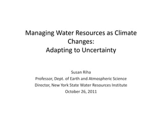 Managing Water Resources as Climate
            Changes:
     Adapting to Uncertainty

                        Susan Riha
   Professor, Dept. of Earth and Atmospheric Science
   Director, New York State Water Resources Institute
                    October 26, 2011
 