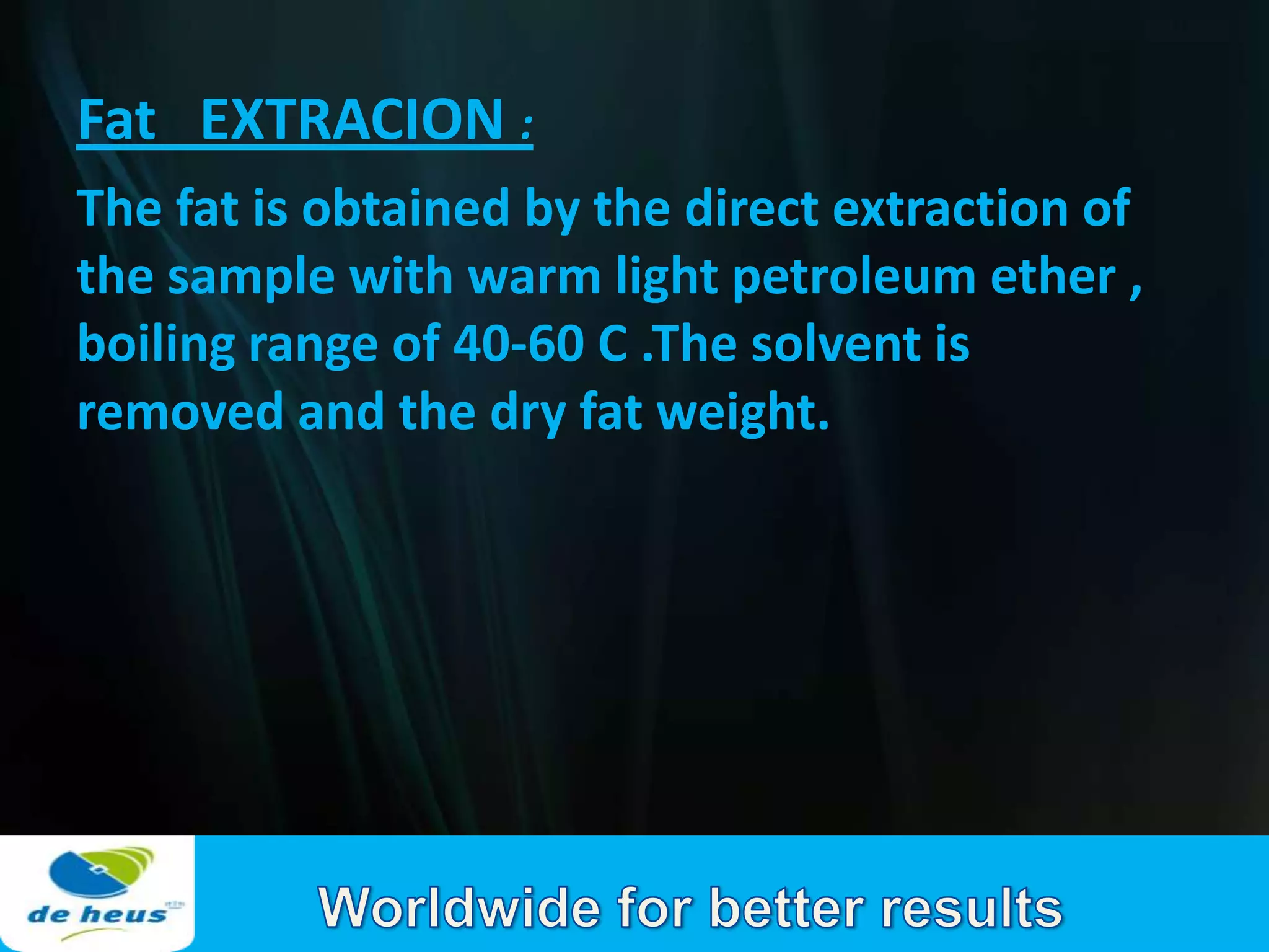 Fat EXTRACION :
The fat is obtained by the direct extraction of
the sample with warm light petroleum ether ,
boiling range of 40-60 C .The solvent is
removed and the dry fat weight.
 