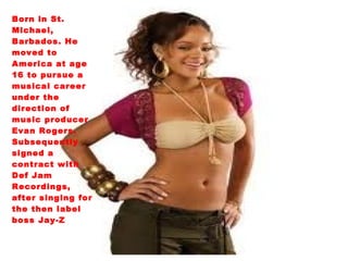 Born in St. Michael, Barbados. He moved to America at age 16 to pursue a musical career under the direction of music producer Evan Rogers. Subsequently signed a contract with Def Jam Recordings, after singing for the then label boss Jay-Z 