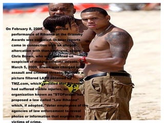 On February 8, 2009, the expected performance of Rihanna at the Grammy Awards was canceled. In later reports came in connection with an alleged altercation with then-boyfriend, singer Chris Brown, who was arrested on suspicion of making criminal threats. On March 5, 2009, Brown was charged with assault and criminal threats. Because a picture filtered LAPD obtained by TMZ.com, which revealed that Rihanna had suffered visible injuries, an organization known as "STOParazzi"has proposed a law called "Law Rihanna" which, if adopted, "deter employees of the agencies of law enforcement to reveal photos or information that exploits the victims of crime. 