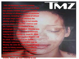 "VH1 Gil Kaufman reported nonstop coverage of Rihanna and Brown case that has raised a number of questions about the privacy of alleged victims of domestic violence, including the decision of almost all major news media to disclose the identity of the victim, that is not usually done in cases of domestic violence and the controversial distribution of the photograph that was leaked. Rihanna was subpoenaed to testify at the preliminary hearing in Los Angeles on June 22, 2009. "The prosecutor told me that Rihanna will be cited. I will accept on his behalf, " Rihanna's attorney, Donald Etra told Us Weekly. On June 22, 2009, Brown pleaded guilty to felony assault. In exchange for Brown's statement received five years probation and ordered to stay fifty feet away from Rihanna, unless at public events, which are then reduced to ten meters . 