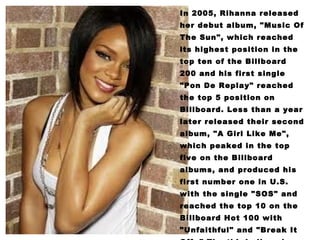 In 2005, Rihanna released her debut album, "Music Of The Sun", which reached its highest position in the top ten of the Billboard 200 and his first single "Pon De Replay" reached the top 5 position on Billboard. Less than a year later released their second album, "A Girl Like Me", which peaked in the top five on the Billboard albums, and produced his first number one in U.S. with the single "SOS" and reached the top 10 on the Billboard Hot 100 with "Unfaithful" and "Break It Off. " The third album by Rihanna, "Good Girl Gone Bad" reached number two on the Billboard 200, featuring five top ten hits including three U.S. 