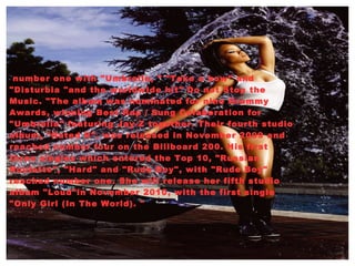 number one with "Umbrella, " "Take a bow" and "Disturbia "and the worldwide hit" Do not Stop the Music. "The album was nominated for nine Grammy Awards, winning Best Rap / Sung Colaboration for "Umbrella" featuring Jay-Z together. Their fourth studio album, "Rated R", was released in November 2009 and reached number four on the Billboard 200. His first three singles which entered the Top 10, "Russian Roulette", "Hard" and "Rude Boy", with "Rude Boy" reached number one. She will release her fifth studio album "Loud"in November 2010, with the first single "Only Girl (In The World). " 