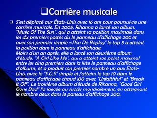 Carrière musicale S'est déplacé aux États-Unis avec 16 ans pour poursuivre une carrière musicale. En 2005, Rihanna a lancé son album, "Music Of The Sun", qui a atteint sa position maximale dans les dix premiers postes du le panneau d'affichage 200 et avec son premier simple « Pon De Replay" le top 5 a atteint la position dans le panneau d'affichage. Moins d'un an après, elle a lancé son deuxième album d'étude, "A Girl Like Me", qui a atteint son point maximal entre les cinq premiers dans la liste le panneau d'affichage d'albums, et a produit son premier nombre un aux Etats-Unis. avec le "S.O.S" simple et j'atteins le top 10 dans le panneau d'affichage chaud 100 avec "Unfaithful" et "Break It Off". Le troisième album d'étude de Rihanna, "Good Girl Gone Bad" l'a lancée au succès mondialement, en atteignant le nombre deux dans le paneau d'affichage 200. 