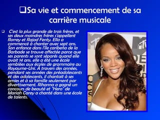 Sa vie et commencement de sa   carrière musicale C'est la plus grande de trois frères, et ses deux moindres frères s'appellent Rorrey et Rajad Fenty. Ella a commencé à chanter avec sept ans. Son enfance dans l'île caribeña de la Barbade se trouve affectée parce que ses parents se sont séparés quand elle avait 14 ans. elle a été une école semblées aux écoles de grammaire au Royaume-Uni. Á travers des années, pendant ses années des préadolescents et des adolescents, il chantait à ses amies et à sa famille seulement par divertissement. Rihanna a gagné un concours de beauté et "Hero" de Mariah Carey a chanté dans une école de talents. 