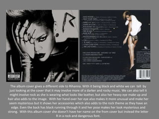 The album covergives a different side to Rihanna. With it being black and white we can  tell  by just looking at the cover that it may involve more of a darker and rocky music. We can also tell it might involve rock as she is wearing what looks like leather, but also her heavy eye make up and hair also adds to the image. With her hand over her eye also makes it more unusual and make her seem mysterious but it shows her accessories which also adds to the rock theme as they have an edge. Even the back has black running through it and her pose makes her look mysterious and strong.  With this album cover she doesn’t have her name on the from cover but instead the letter R in a rock and dangerous font. 