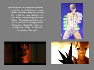 With this album Rihanna’s look was more rocky.  Her video’s became more dark and she started to wear heavy makeup plus her hair was more edgy than ever with parts of it becoming blonde and shaven . Rihanna also started to have  tattoos . Her fashion on stage also had elements of  rock as they were very strong which showed that Rihanna  was stronger than ever.