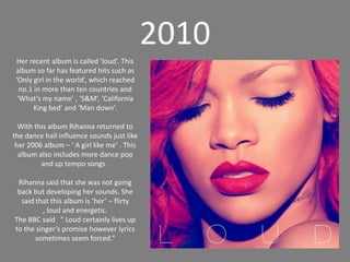 2010Her recent album is called ‘loud’. This album so far has featured hits such as ‘Only girl in the world’, which reached no.1 in more than ten countries and ‘What’s my name’ , ‘S&M’, ‘California King bed’ and ‘Man down’. With this album Rihanna returned to the dance hall influence sounds just like her 2006 album – ‘ A girl like me’ . This album also includes more dance pop and up tempo songs . Rihanna said that she was not going back but developing her sounds. She said that this album is ‘her’ – flirty , loud and energetic.The BBC said   “ Loud certainly lives up to the singer’s promise however lyrics sometimes seem forced.”