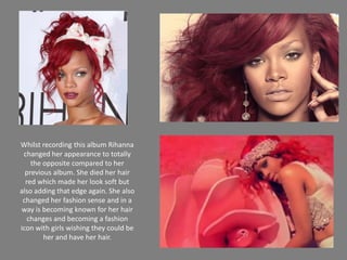 Whilst recording this album Rihanna changed her appearance to totally the opposite compared to her previous album. She died her hair red which made her look soft but also adding that edge again. She also changed her fashion sense and in a way is becoming known for her hair changes and becoming a fashion icon with girls wishing they could be her and have her hair. 