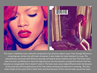This cover is defiantly more colourful compared to her previous album cover. Even though Rihanna is  not giving eye contact she still looks strong but it also makes her look innocent in a way. The colourfulness continues with Rihanna wearing red lipstick which matches her hair. The front cover does not even say Rihanna or have her logo because she has become so powerful and her face has become so recognisable that it doesn’t need it. The back cover pose makes Rihanna look shy because of the pose but still strong because of her hair, tattoo showing and what she is wearing.  She also looks simple at the same time in both front and back because of the natural make up and her pose.  