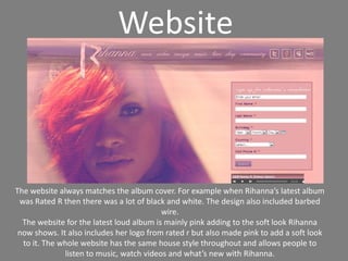 WebsiteThe website always matches the album cover. For example when Rihanna’s latest album was Rated R then there was a lot of black and white. The design also included barbed wire.The website for the latest loud album is mainly pink adding to the soft look Rihanna now shows. It also includes her logo from rated r but also made pink to add a soft look to it. The whole website has the same house style throughout and allows people to listen to music, watch videos and what’s new with Rihanna.