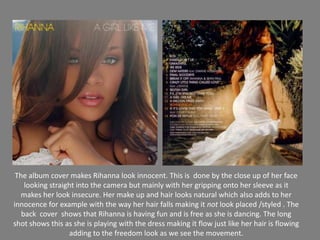 The album cover makes Rihanna look innocent. This is  done by the close up of her face looking straight into the camera but mainly with her gripping onto her sleeve as it makes her look insecure. Her make up and hair looks natural which also adds to her innocence for example with the way her hair falls making it not look placed /styled . The back  cover  shows that Rihanna is having fun and is free as she is dancing. The long shot shows this as she is playing with the dress making it flow just like her hair is flowingadding to the freedom look as we see the movement.
