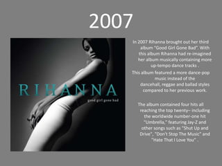 2007In 2007 Rihanna brought out her third album “Good Girl Gone Bad”. With this album Rihanna had re-imagined her album musically containing more up-tempo dance tracks . This album featured a more dance-pop musicinstead of the dancehall, reggae and ballad styles compared to her previous work. The album contained four hits all reaching the top twenty– including the worldwide number-one hit "Umbrella," featuring Jay-Z and other songs such as "Shut Up and Drive", "Don't Stop The Music" and "Hate That I Love You” .
