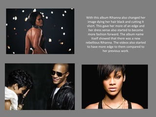 With this album Rihanna also changed her image dying her hair black and cutting It short. This gave her more of an edge and her dress sense also started to become more fashion forward. The album name itself showed that there was a new rebellious Rihanna. The videos also started to have more edge to them compared to her previous work. 