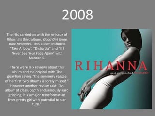 2008The hits carried on with the re-issue of Rihanna’s third album, Good Girl Gone Bad: Reloaded. This album included “Take A  bow”, “Disturbia” and "If I Never See Your Face Again” with Maroon 5.There were mix reviews about this album and the original with The guardian saying “the summery reggae of her first two albums is sorely missed.”However another review said: “An album of class, depth and seriously hard grinding, it's a major transformation from pretty girl with potential to star turn.”