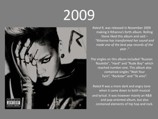 2009Rated R, was released in November 2009 making it Rihanna’s forth album. Rolling Stone liked this album and said – “Rihanna has transformed her sound and made one of the best pop records of the year .”The singles on this album included "Russian Roulette", "Hard" and "Rude Boy“ which reached number-one. This album also contained singles “Wait Your Turn”, “Rockstar” and “Te amo”. Rated R was a moredark and angry tone when it came down to both musical and lyrical. It was however mainly an R&B and pop-oriented album, but also contained elements of hip hop and rock.