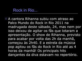 Rock in Rio... A cantora Rihanna subiu com atraso ao Palco Mundo do Rock in Rio 2011 na madrugada deste sábado, 24, mas nem por isso deixou de agitar os fãs que lotaram a apresentação. O show de Rihanna, previsto para acabar por volta das 2h da manhã, começou às 2h40. E a estrela da música pop agitou os fãs do Rock in Rio até as 4 horas da manhã! Os principais hits dançantes da diva estavam no repertório.  