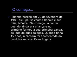 O começo... Rihanna nasceu em 20 de fevereiro de 1988. Seu pai se chama Ronald e sua mãe, Mônica. Ela começou a cantar quando ainda era criança e no primário formou a sua primeira banda, ao lado de duas colegas, Quando tinha 15 anos, a cantora foi apresentada ao produtor musical Evan Rogers. 