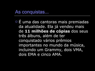 As conquistas... É uma das cantoras mais premiadas da atualidade. Ela já vendeu mais de  11 milhões de cópias  dos seus três álbuns, além de ter conquistado vários prêmios importantes no mundo da música, incluindo um Grammy, dois VMA, dois EMA e cinco AMA.  