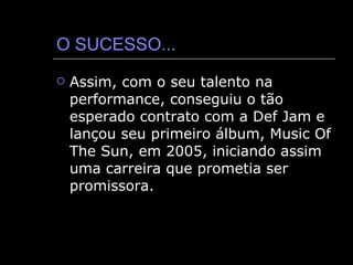 O SUCESSO... Assim, com o seu talento na performance, conseguiu o tão esperado contrato com a Def Jam e lançou seu primeiro álbum, Music Of The Sun, em 2005, iniciando assim uma carreira que prometia ser promissora. 