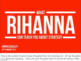 @BruceDaisley  29 th  FeBRuARY 2012 RIHANNA WHAT CAN TEACH YOU ABOUT STRATEGY This is the outset of some loose thoughts from my morning run.  All my thoughts in a personal capacity… Give me your thoughts and I’ll evolve the ideas a little. 