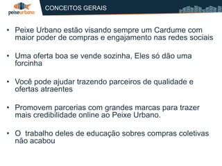 CONCEITOS GERAIS


• Peixe Urbano estão visando sempre um Cardume com
  maior poder de compras e engajamento nas redes sociais

• Uma oferta boa se vende sozinha, Eles só dão uma
  forcinha

• Você pode ajudar trazendo parceiros de qualidade e
  ofertas atraentes

• Promovem parcerias com grandes marcas para trazer
  mais credibilidade online ao Peixe Urbano.

• O trabalho deles de educação sobres compras coletivas
  não acabou
 