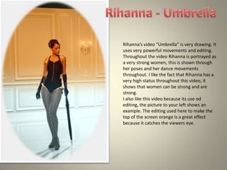 Rihanna’s video “Umbrella” is very drawing. It
uses very powerful movements and editing.
Throughout the video Rihanna is portrayed as
a very strong women, this is shown through
her poses and her dance movements
throughout. I like the fact that Rihanna has a
very high status throughout this video, it
shows that women can be strong and are
strong.
I also like this video because its use od
editing, the picture to your left shows an
example. The editing used here to make the
top of the screen orange is a great effect
because it catches the viewers eye.
 