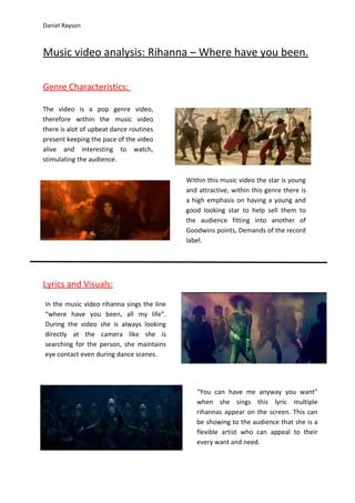 Daniel Rayson



Music video analysis: Rihanna – Where have you been.

Genre Characteristics:

The video is a pop genre video,
therefore within the music video
there is alot of upbeat dance routines
present keeping the pace of the video
alive and interesting to watch,
stimulating the audience.

                                            Within this music video the star is young
                                            and attractive, within this genre there is
                                            a high emphasis on having a young and
                                            good looking star to help sell them to
                                            the audience fitting into another of
                                            Goodwins points, Demands of the record
                                            label.




Lyrics and Visuals:

In the music video rihanna sings the line
“where have you been, all my life”.
During the video she is always looking
directly at the camera like she is
searching for the person, she maintains
eye contact even during dance scenes.




                                               “You can have me anyway you want”
                                               when she sings this lyric multiple
                                               rihannas appear on the screen. This can
                                               be showing to the audience that she is a
                                               flexible artist who can appeal to their
                                               every want and need.
 
