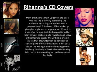 2005
2006
2007

2011
2011

Most of Rihanna’s main CD covers are closeups and she is directly addressing the
audience, attracting the audience on a
personal level. This shows off her make up
giving her a glamorous appearance. When it is
a mid-shot or long shot she has positioned her
body in ways that are quite revealing and show
off her female assets. The writing is often in
places that draw attention to her body or
certain parts of her. For example, in her 2011
album the writing is on her attracting you to
her body. Similarly, in 2007 album the writing
is in the centre attracting you to the curves of
her body.

2010

2009

Rihanna’s CD Covers

 