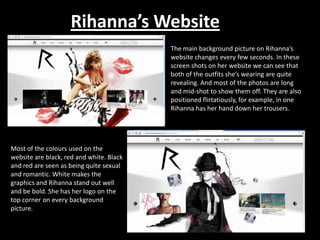 Rihanna’s Website
The main background picture on Rihanna’s
website changes every few seconds. In these
screen shots on her website we can see that
both of the outfits she’s wearing are quite
revealing. And most of the photos are long
and mid-shot to show them off. They are also
positioned flirtatiously, for example, in one
Rihanna has her hand down her trousers.

Most of the colours used on the
website are black, red and white. Black
and red are seen as being quite sexual
and romantic. White makes the
graphics and Rihanna stand out well
and be bold. She has her logo on the
top corner on every background
picture.

 