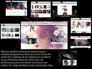 Rihanna’s website continues to represent quite a
seductive but glamorous artist, we can see this by the
outfits she is wearing. On her website you are able to
access information about her latest news, live
performances, press and fashion front covers and
articles, her songs and albums and a merchandise shop.

 