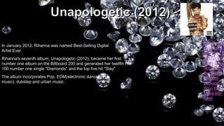 In January 2012, Rihanna was named Best-Selling Digital
Artist Ever.
Rihanna's seventh album, Unapologetic (2012), became her first
number one album on the Billboard 200 and generated her twelfth Hot
100 number one single "Diamonds" and the top five hit "Stay"
The album incorporates Pop, EDM(electronic dance
music), dubstep and urban music.

http://www.
osampled.c
/sample/17
3/RihannaChris-Brow
Nobody%2
BusinessMichaelJackson-Th
Way-YouMake-MeFeel/

 
