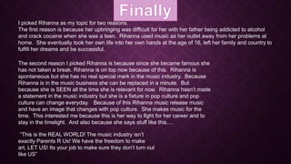 I picked Rihanna as my topic for two reasons.
The first reason is because her upbringing was difficult for her with her father being addicted to alcohol
and crack cocaine when she was a teen. Rihanna used music as her outlet away from her problems at
home. She eventually took her own life into her own hands at the age of 16, left her family and country to
fulfill her dreams and be successful.

The second reason I picked Rihanna is because since she became famous she
has not taken a break. Rihanna is on top now because of this. Rihanna is
spontaneous but she has no real special mark in the music industry. Because
Rihanna is in the music business she can be replaced in a minute. But
because she is SEEN all the time she is relevant for now. Rihanna hasn’t made
a statement in the music industry but she is a fixture in pop culture and pop
culture can change everyday. Because of this Rihanna music release music
and have an image that changes with pop culture. She makes music for the
time. This interested me because this is her way to fight for her career and to
stay in the limelight. And also because she says stuff like this….
“This is the REAL WORLD! The music industry isn’t
exactly Parents R Us! We have the freedom to make
art, LET US! Its your job to make sure they don’t turn out
like US”

 