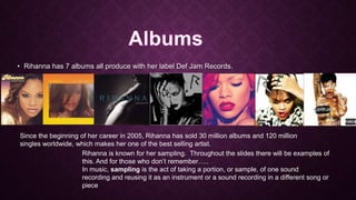 • Rihanna has 7 albums all produce with her label Def Jam Records.

Since the beginning of her career in 2005, Rihanna has sold 30 million albums and 120 million
singles worldwide, which makes her one of the best selling artist.
Rihanna is known for her sampling. Throughout the slides there will be examples of
this. And for those who don’t remember…..
In music, sampling is the act of taking a portion, or sample, of one sound
recording and reusing it as an instrument or a sound recording in a different song or
piece

 