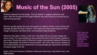 Rihanna released her first single, “Pon de Replay” a reggae-influenced club
track. With the success of this single Rihanna was announced as the next big upand-coming pop star.

Rihanna quickly gained the love and support of millions of fans, most of which are
teenage females and their mother’s. This might have been partly because of her
image, innocence, harmless lyrics, and adorable stage presence.
Rihanna’s first album “Music of the Sun” was filled with an innocent image and
dance music. For most people this was exactly the kind of artist society needed in
pop music. During this point of Rihanna’s career most parents believed Rihanna to
be an appropriate role model for young women. Her music was simply a display of
her musical ability and the experience a young teenage girl experiences during the
immature stage of her life.
Music of the Sun features Caribbean-influenced dance-pop, dancehall music, and
R&B ballads.

http://www.wh
osampled.co
m/sample/308
03/RihannaPon-DeReplay-LenkyDiwali-Riddim/

 