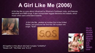 A Girl like Me is a pop album influenced by Rihanna's Caribbean roots, and features
dancehall and R&B songs. It also incorporates reggae elements and ballads, which
music critics were ambivalent towards.

A Girl Like Me , peaked at number five in the United
States, and produced her first Hot 100 number one
single, "SOS".

All together in this album she had 4 singles "Unfaithful"
“Break it off”, "We Ride“ and “S.O.S”

http://w
ww.who
sampled
.com/sa
mple/43/
Rihanna
-SOSSoftCellTaintedLove/

 