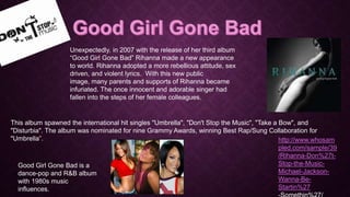 Unexpectedly, in 2007 with the release of her third album
“Good Girl Gone Bad” Rihanna made a new appearance
to world. Rihanna adopted a more rebellious attitude, sex
driven, and violent lyrics. With this new public
image, many parents and supports of Rihanna became
infuriated. The once innocent and adorable singer had
fallen into the steps of her female colleagues.

This album spawned the international hit singles "Umbrella", "Don't Stop the Music", "Take a Bow", and
"Disturbia". The album was nominated for nine Grammy Awards, winning Best Rap/Sung Collaboration for
"Umbrella”.
http://www.whosam
pled.com/sample/39
/Rihanna-Don%27tStop-the-MusicGood Girl Gone Bad is a
Michael-Jacksondance-pop and R&B album
Wanna-Bewith 1980s music
Startin%27
influences.

 